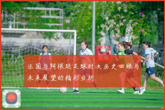 法国与阿根廷足球对决历史回顾与未来展望的精彩分析