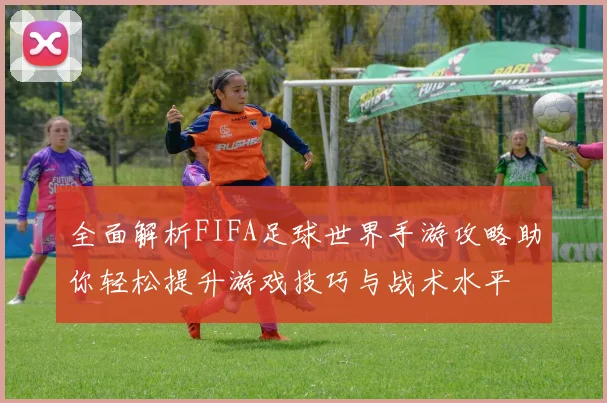 全面解析FIFA足球世界手游攻略助你轻松提升游戏技巧与战术水平
