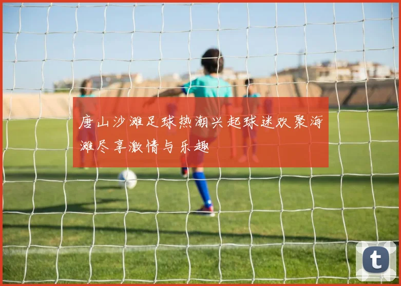 唐山沙滩足球热潮兴起球迷欢聚海滩尽享激情与乐趣