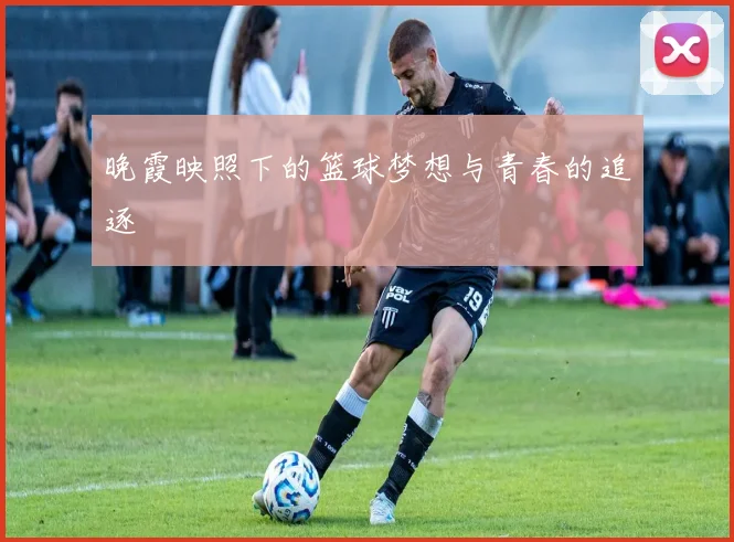 晚霞映照下的篮球梦想与青春的追逐