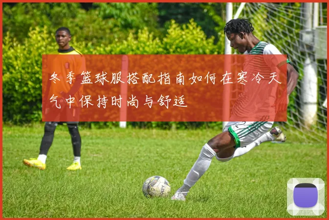 冬季篮球服搭配指南如何在寒冷天气中保持时尚与舒适