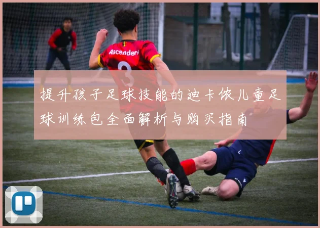 提升孩子足球技能的迪卡侬儿童足球训练包全面解析与购买指南