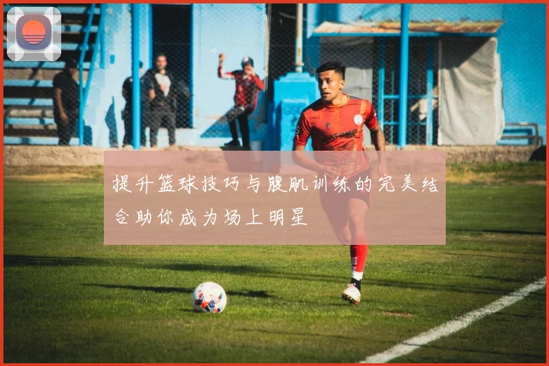 提升篮球技巧与腹肌训练的完美结合助你成为场上明星