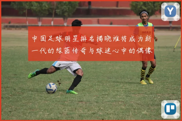 中国足球明星排名揭晓谁将成为新一代的绿茵传奇与球迷心中的偶像